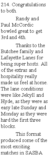 Text Box: 214. Congratulations to both.	Randy and Paul McCordic bowled great to get 3rd and 4th. 	Thanks to the Butchee family and Lafayette Lanes for being super hosts. All of the extras and hospitality really made us feel at home. The lane conditions were like Jekyll and Hyde, as they were as easy late Sunday and Monday as they were hard the first three blocks.	This format produced some of the most exciting matches in SASBA 