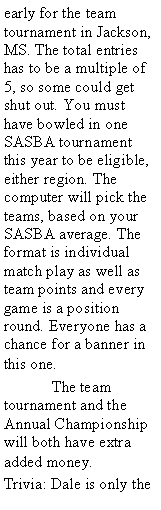 Text Box: early for the team tournament in Jackson, MS. The total entries has to be a multiple of 5, so some could get shut out. You must have bowled in one SASBA tournament this year to be eligible, either region. The computer will pick the teams, based on your SASBA average. The format is individual match play as well as team points and every game is a position round. Everyone has a chance for a banner in this one.	The team tournament and the Annual Championship will both have extra added money.Trivia: Dale is only the 