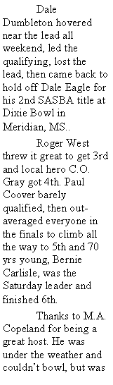 Text Box:  	Dale Dumbleton hovered near the lead all weekend, led the qualifying, lost the lead, then came back to hold off Dale Eagle for his 2nd SASBA title at Dixie Bowl in Meridian, MS.. 	Roger West threw it great to get 3rd and local hero C.O. Gray got 4th. Paul Coover barely qualified, then out-averaged everyone in the finals to climb all the way to 5th and 70 yrs young, Bernie Carlisle, was the Saturday leader and finished 6th.	Thanks to M.A. Copeland for being a great host. He was under the weather and couldnt bowl, but was 