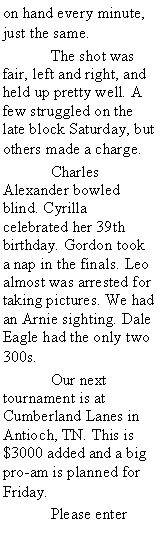 Text Box: on hand every minute, just the same. 	The shot was fair, left and right, and held up pretty well. A few struggled on the late block Saturday, but others made a charge. 	Charles Alexander bowled blind. Cyrilla celebrated her 39th birthday. Gordon took a nap in the finals. Leo  almost was arrested for taking pictures. We had an Arnie sighting. Dale Eagle had the only two 300s.	Our next tournament is at Cumberland Lanes in Antioch, TN. This is $3000 added and a big pro-am is planned for Friday. 	Please enter 