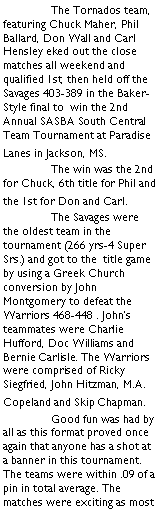 Text Box:  	The Tornados team, featuring Chuck Maher, Phil Ballard, Don Wall and Carl Hensley eked out the close matches all weekend and qualified 1st, then held off the Savages 403-389 in the Baker-Style final to  win the 2nd Annual SASBA South Central Team Tournament at Paradise Lanes in Jackson, MS. 	The win was the 2nd for Chuck, 6th title for Phil and the 1st for Don and Carl.	The Savages were the oldest team in the tournament (266 yrs-4 Super Srs.) and got to the  title game by using a Greek Church conversion by John Montgomery to defeat the Warriors 468-448 . John�s teammates were Charlie Hufford, Doc Williams and Bernie Carlisle. The Warriors were comprised of Ricky Siegfried, John Hitzman, M.A. Copeland and Skip Chapman.	Good fun was had by all as this format proved once again that anyone has a shot at a banner in this tournament. The teams were within .09 of a pin in total average. The matches were exciting as most 
