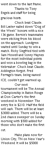 Text Box: went down to the last frame.		Thanks to Tony Engels and staff for being gracious hosts.	Chuck beat Claude. Bill Lester nailed down �Dog of the Week� honors with a nice 136 game. Bernie�s teammates were sticking from his blood on the approach. Lundgren waited until Sunday to win a match. Ricky Siegfried tied with Sam Howell and Sonny Haynes for the most individual points and won a bowling bag in the tiebreaker. Chuck beat Claude. Addington forgot. Fred Ferrage�s team, being named ICE, couldn�t get warmed up. 	Our next tournament will be The Annual Championship in Baton Rouge at Don Carter�s the first weekend in November. The entry fee is $210. Half the field will cash. There will be at least $3000 added. There will be a 2nd chance sweeper on Sunday morning with $500 added for those who don�t make the first cut.	Make plans now for Union City, TN on New Year�s Weekend. It will be $5000 